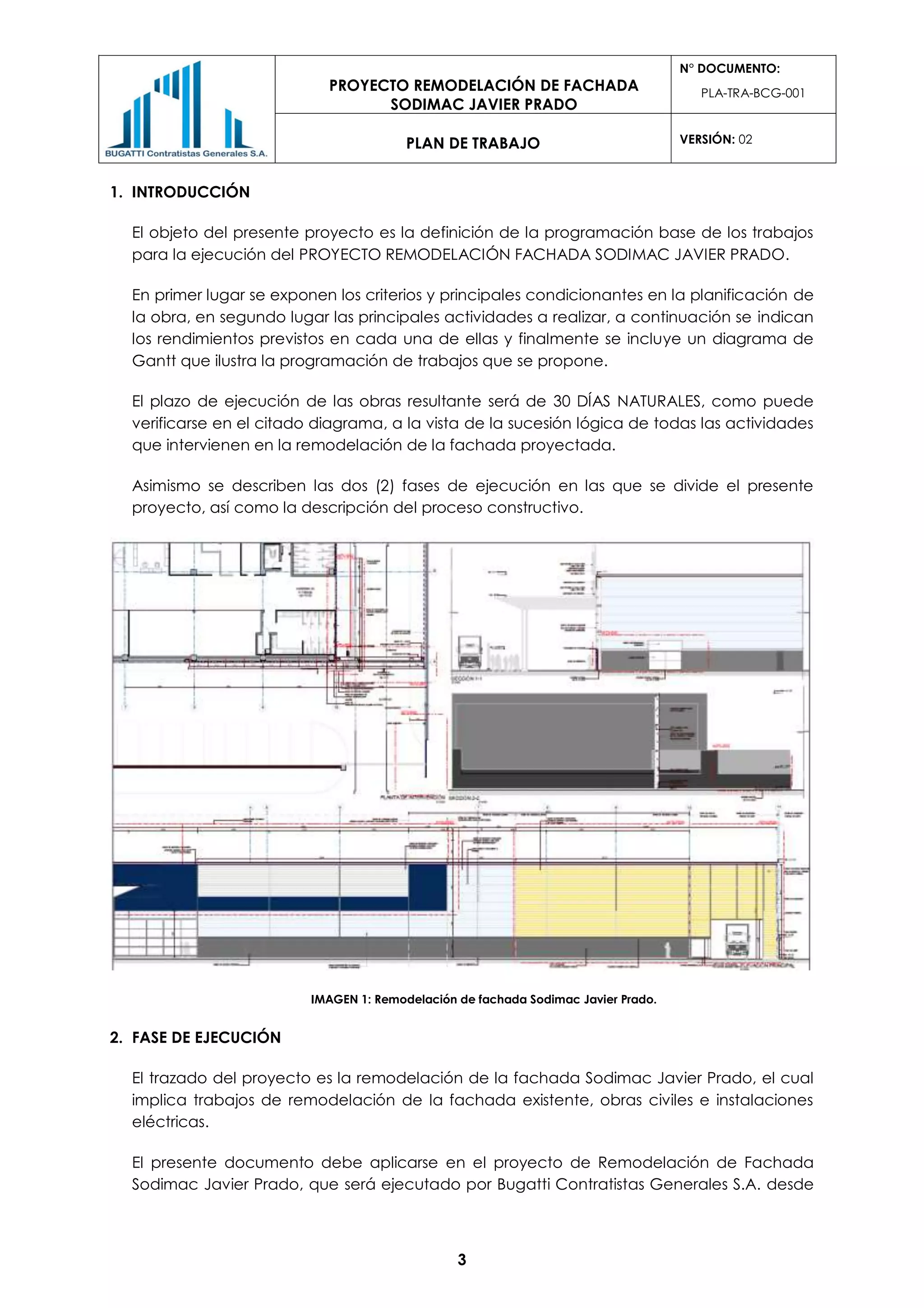 PROYECTO REMODELACIÓN DE FACHADA
SODIMAC JAVIER PRADO
N° DOCUMENTO:
PLA-TRA-BCG-001
PLAN DE TRABAJO VERSIÓN: 02
3
1. INTRODUCCIÓN
El objeto del presente proyecto es la definición de la programación base de los trabajos
para la ejecución del PROYECTO REMODELACIÓN FACHADA SODIMAC JAVIER PRADO.
En primer lugar se exponen los criterios y principales condicionantes en la planificación de
la obra, en segundo lugar las principales actividades a realizar, a continuación se indican
los rendimientos previstos en cada una de ellas y finalmente se incluye un diagrama de
Gantt que ilustra la programación de trabajos que se propone.
El plazo de ejecución de las obras resultante será de 30 DÍAS NATURALES, como puede
verificarse en el citado diagrama, a la vista de la sucesión lógica de todas las actividades
que intervienen en la remodelación de la fachada proyectada.
Asimismo se describen las dos (2) fases de ejecución en las que se divide el presente
proyecto, así como la descripción del proceso constructivo.
IMAGEN 1: Remodelación de fachada Sodimac Javier Prado.
2. FASE DE EJECUCIÓN
El trazado del proyecto es la remodelación de la fachada Sodimac Javier Prado, el cual
implica trabajos de remodelación de la fachada existente, obras civiles e instalaciones
eléctricas.
El presente documento debe aplicarse en el proyecto de Remodelación de Fachada
Sodimac Javier Prado, que será ejecutado por Bugatti Contratistas Generales S.A. desde
 