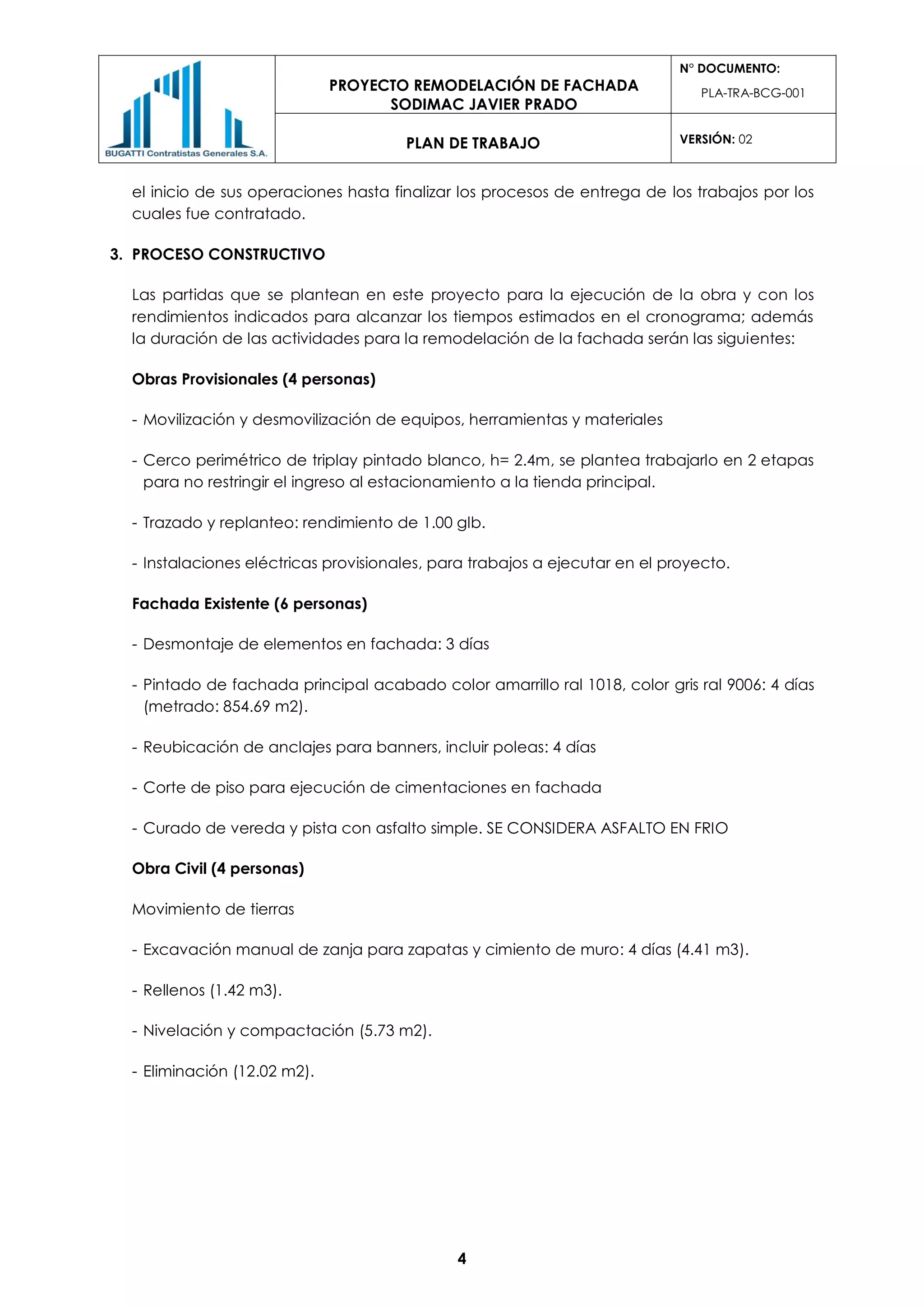 PROYECTO REMODELACIÓN DE FACHADA
SODIMAC JAVIER PRADO
N° DOCUMENTO:
PLA-TRA-BCG-001
PLAN DE TRABAJO VERSIÓN: 02
4
el inicio de sus operaciones hasta finalizar los procesos de entrega de los trabajos por los
cuales fue contratado.
3. PROCESO CONSTRUCTIVO
Las partidas que se plantean en este proyecto para la ejecución de la obra y con los
rendimientos indicados para alcanzar los tiempos estimados en el cronograma; además
la duración de las actividades para la remodelación de la fachada serán las siguientes:
Obras Provisionales (4 personas)
- Movilización y desmovilización de equipos, herramientas y materiales
- Cerco perimétrico de triplay pintado blanco, h= 2.4m, se plantea trabajarlo en 2 etapas
para no restringir el ingreso al estacionamiento a la tienda principal.
- Trazado y replanteo: rendimiento de 1.00 glb.
- Instalaciones eléctricas provisionales, para trabajos a ejecutar en el proyecto.
Fachada Existente (6 personas)
- Desmontaje de elementos en fachada: 3 días
- Pintado de fachada principal acabado color amarrillo ral 1018, color gris ral 9006: 4 días
(metrado: 854.69 m2).
- Reubicación de anclajes para banners, incluir poleas: 4 días
- Corte de piso para ejecución de cimentaciones en fachada
- Curado de vereda y pista con asfalto simple. SE CONSIDERA ASFALTO EN FRIO
Obra Civil (4 personas)
Movimiento de tierras
- Excavación manual de zanja para zapatas y cimiento de muro: 4 días (4.41 m3).
- Rellenos (1.42 m3).
- Nivelación y compactación (5.73 m2).
- Eliminación (12.02 m2).
 