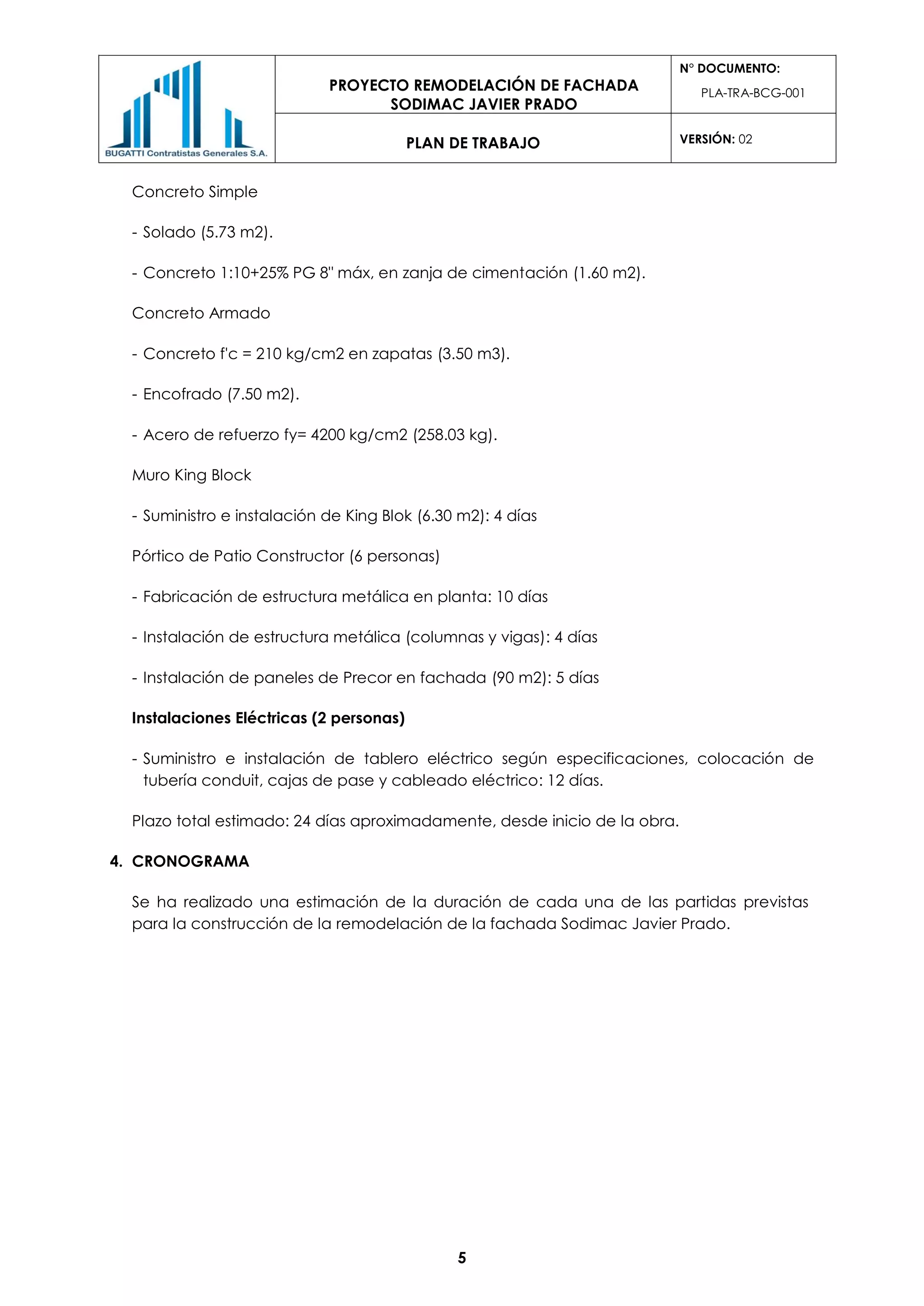 PROYECTO REMODELACIÓN DE FACHADA
SODIMAC JAVIER PRADO
N° DOCUMENTO:
PLA-TRA-BCG-001
PLAN DE TRABAJO VERSIÓN: 02
5
Concreto Simple
- Solado (5.73 m2).
- Concreto 1:10+25% PG 8" máx, en zanja de cimentación (1.60 m2).
Concreto Armado
- Concreto f'c = 210 kg/cm2 en zapatas (3.50 m3).
- Encofrado (7.50 m2).
- Acero de refuerzo fy= 4200 kg/cm2 (258.03 kg).
Muro King Block
- Suministro e instalación de King Blok (6.30 m2): 4 días
Pórtico de Patio Constructor (6 personas)
- Fabricación de estructura metálica en planta: 10 días
- Instalación de estructura metálica (columnas y vigas): 4 días
- Instalación de paneles de Precor en fachada (90 m2): 5 días
Instalaciones Eléctricas (2 personas)
- Suministro e instalación de tablero eléctrico según especificaciones, colocación de
tubería conduit, cajas de pase y cableado eléctrico: 12 días.
Plazo total estimado: 24 días aproximadamente, desde inicio de la obra.
4. CRONOGRAMA
Se ha realizado una estimación de la duración de cada una de las partidas previstas
para la construcción de la remodelación de la fachada Sodimac Javier Prado.
 