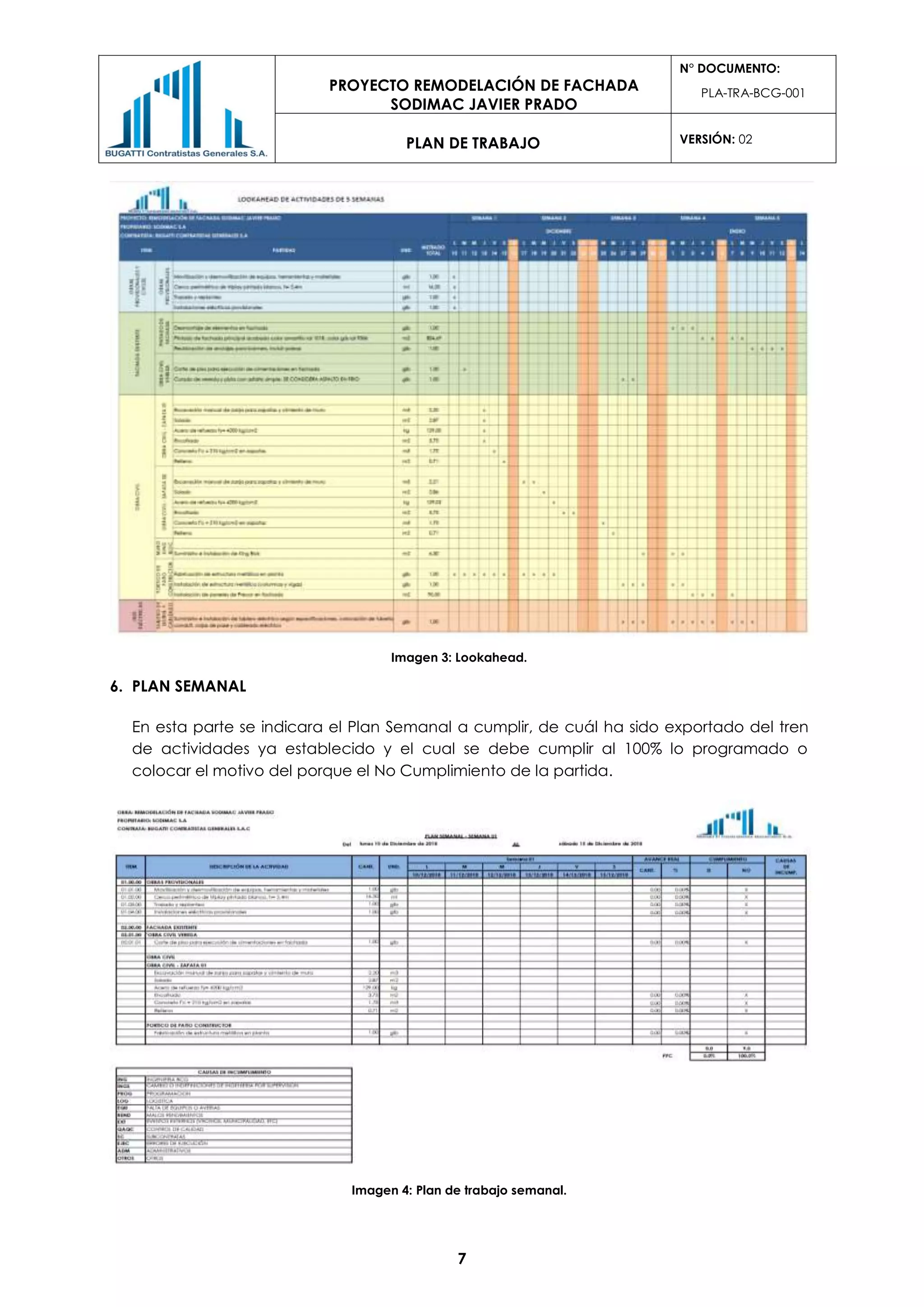PROYECTO REMODELACIÓN DE FACHADA
SODIMAC JAVIER PRADO
N° DOCUMENTO:
PLA-TRA-BCG-001
PLAN DE TRABAJO VERSIÓN: 02
7
Imagen 3: Lookahead.
6. PLAN SEMANAL
En esta parte se indicara el Plan Semanal a cumplir, de cuál ha sido exportado del tren
de actividades ya establecido y el cual se debe cumplir al 100% lo programado o
colocar el motivo del porque el No Cumplimiento de la partida.
Imagen 4: Plan de trabajo semanal.
 