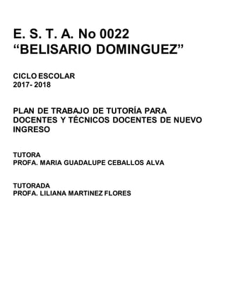 E. S. T. A. No 0022
“BELISARIO DOMINGUEZ”
CICLO ESCOLAR
2017- 2018
PLAN DE TRABAJO DE TUTORÍA PARA
DOCENTES Y TÉCNICOS DOCENTES DE NUEVO
INGRESO
TUTORA
PROFA. MARIA GUADALUPE CEBALLOS ALVA
TUTORADA
PROFA. LILIANA MARTINEZ FLORES
 