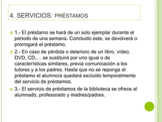 4. SERVICIOS: PRÉSTAMOS
 1.- El préstamo se hará de un solo ejemplar durante el
periodo de una semana. Concluido este, se devolverá o
prorrogará el préstamo.
 2.- En caso de pérdida o deterioro de un libro, vídeo,
DVD, CD,… se sustituirá por uno igual o de
características similares, previa comunicación a los
tutores y a los padres. Hasta que no se reponga el
préstamo el alumno/a quedará excluido temporalmente
del servicio de préstamos.
 3.- El servicio de préstamos de la biblioteca se ofrece al
alumnado, profesorado y madres/padres.
 