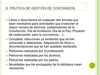 6. POLÍTICA DE GESTIÓN DE CONTENIDOS.
 Libros o documentos en cualquier otro formato que
sean necesarios para actividades que involucren al
mayor número de alumnos. (celebraciones de la
Constitución, Día de Andalucía, Día de la Paz, Proyecto
de coeducación, para la convivencia,…).
 Completar colecciones ya existentes que se han
extraviado o deteriorado. Adquisición de libros o
documentaciones que se han quedado desfasado.
 Peticiones realizadas por el profesorado.
 Peticiones realizadas por los alumnos.
 Peticiones realizadas por los padres.
 Novedades que los encargados de la biblioteca crean
necesarias.
 