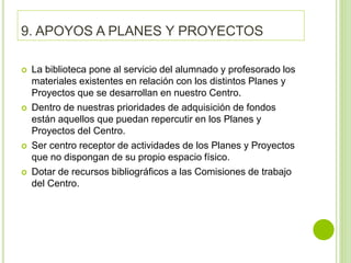 9. APOYOS A PLANES Y PROYECTOS
 La biblioteca pone al servicio del alumnado y profesorado los
materiales existentes en relación con los distintos Planes y
Proyectos que se desarrollan en nuestro Centro.
 Dentro de nuestras prioridades de adquisición de fondos
están aquellos que puedan repercutir en los Planes y
Proyectos del Centro.
 Ser centro receptor de actividades de los Planes y Proyectos
que no dispongan de su propio espacio físico.
 Dotar de recursos bibliográficos a las Comisiones de trabajo
del Centro.
 