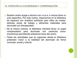 10. ATENCIÓN A LA DIVERSIDAD Y COMPENSACIÓN
 Nuestro centro acoge a alumno con n.e.a.e. e incluso tiene un
aula específica. Por este motivo, disponemos en la biblioteca
de espacios con amplitud suficiente para sillas de ruedas,
distintas zonas de trabajo y diferentes materiales para
alumnado con discapacidad.
 De la misma manera, la biblioteca intentará llevar un papel
compensatorio para alumnado con carencias socio-
económicas permitiendo préstamos fuera del centro.
 Todas las actividades que se organizan desde la biblioteca
pretenden incluir a la totalidad del alumnado de forma
curricular, social y cultural.
 