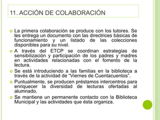 11. ACCIÓN DE COLABORACIÓN
 La primera colaboración se produce con los tutores. Se
les entrega un documento con las directrices básicas de
funcionamiento y un listado de las colecciones
disponibles para su nivel.
 A través del ETCP se coordinan estrategias de
sensibilización y participación de los padres y madres
en actividades relacionadas con el fomento de la
lectura.
 Se está introduciendo a las familias en la biblioteca a
través de la actividad de “Viernes de Cuentacuentos”.
 Puntualmente, se producen préstamos intercentros para
enriquecer la diversidad de lecturas ofertadas al
alumnado.
 Se mantiene un permanente contacto con la Biblioteca
Municipal y las actividades que ésta organiza.
 