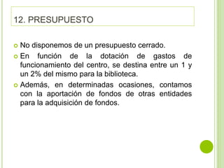 12. PRESUPUESTO
 No disponemos de un presupuesto cerrado.
 En función de la dotación de gastos de
funcionamiento del centro, se destina entre un 1 y
un 2% del mismo para la biblioteca.
 Además, en determinadas ocasiones, contamos
con la aportación de fondos de otras entidades
para la adquisición de fondos.
 