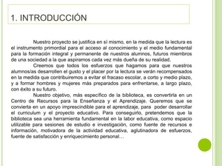 Nuestro proyecto se justifica en sí mismo, en la medida que la lectura es
el instrumento primordial para el acceso al conocimiento y el medio fundamental
para la formación integral y permanente de nuestros alumnos, futuros miembros
de una sociedad a la que aspiramos cada vez más dueña de su realidad.
Creemos que todos los esfuerzos que hagamos para que nuestros
alumnos/as desarrollen el gusto y el placer por la lectura se verán recompensados
en la medida que contribuiremos a evitar el fracaso escolar, a corto y medio plazo,
y a formar hombres y mujeres más preparados para enfrentarse, a largo plazo,
con éxito a su futuro.
Nuestro objetivo, más específico de la biblioteca, es convertirla en un
Centro de Recursos para la Enseñanza y el Aprendizaje. Queremos que se
convierta en un apoyo imprescindible para el aprendizaje, para poder desarrollar
el curriculum y el proyecto educativo. Para conseguirlo, pretendemos que la
biblioteca sea una herramienta fundamental en la labor educativa, como espacio
utilizable para sesiones de estudio e investigación, como fuente de recursos e
información, motivadora de la actividad educativa, aglutinadora de esfuerzos,
fuente de satisfacción y enriquecimiento personal…
1. INTRODUCCIÓN
 
