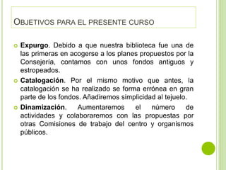 OBJETIVOS PARA EL PRESENTE CURSO
 Expurgo. Debido a que nuestra biblioteca fue una de
las primeras en acogerse a los planes propuestos por la
Consejería, contamos con unos fondos antiguos y
estropeados.
 Catalogación. Por el mismo motivo que antes, la
catalogación se ha realizado se forma errónea en gran
parte de los fondos. Añadiremos simplicidad al tejuelo.
 Dinamización. Aumentaremos el número de
actividades y colaboraremos con las propuestas por
otras Comisiones de trabajo del centro y organismos
públicos.
 