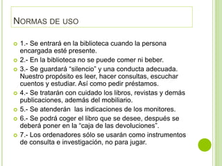 NORMAS DE USO
 1.- Se entrará en la biblioteca cuando la persona
encargada esté presente.
 2.- En la biblioteca no se puede comer ni beber.
 3.- Se guardará “silencio” y una conducta adecuada.
Nuestro propósito es leer, hacer consultas, escuchar
cuentos y estudiar. Así como pedir préstamos.
 4.- Se tratarán con cuidado los libros, revistas y demás
publicaciones, además del mobiliario.
 5.- Se atenderán las indicaciones de los monitores.
 6.- Se podrá coger el libro que se desee, después se
deberá poner en la “caja de las devoluciones”.
 7.- Los ordenadores sólo se usarán como instrumentos
de consulta e investigación, no para jugar.
 
