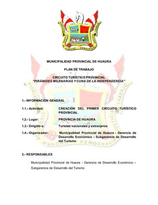 MUNICIPALIDAD PROVINCIAL DE HUAURA
PLAN DE TRABAJO
CIRCUITO TURÍSTICO PROVINCIAL
“PIRÁMIDES MILENARIAS Y CUNA DE LA INDEPENDENCIA”
1.- INFORMACIÓN GENERAL
1.1.- Actividad: CREACIÓN DEL PRIMER CIRCUITO TURÍSTICO
PROVINCIAL
1.2.- Lugar: PROVINCIA DE HUAURA
1.3.- Dirigido a: Turistas nacionales y extranjeros
1.4.- Organizador: Municipalidad Provincial de Huaura - Gerencia de
Desarrollo Económico - Subgerencia de Desarrollo
del Turismo
2.- RESPONSABLES
Municipalidad Provincial de Huaura - Gerencia de Desarrollo Económico –
Subgerencia de Desarrollo del Turismo
 