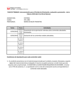 Colegio Las Cumbres
Nivel Medio - secundaria@lascumbres.edu.ar
ASIGNATURA: HISTORIA
CURSO: 4TO. AÑO
PROFESOR/A: MARÍA DE BELÉN TRIEMSTRA
Fecha Horas Actividades
15/02/2019
(2hs) de
14:25 a
15:45
Presentación de la ejercitación referidas al/los contenidos adeudados.
Orientación.
22/02/2019
(2hs) de
14:25 a
15:45
Evaluación de los contenidos nodales adeudados.
de XX:XX a
XX:XX hs.
de XX:XX a
XX:XX hs.
de XX:XX a
XX:XX hs.
de XX:XX a
XX:XX hs.
Condiciones de Aprobación para cada contenido nodal:
1-. Es condición presentarse con el material proporcionado por la cátedra, (carpeta, fotocopias y soporte
digital del material electrónico trabajado). El alumno no podrá comenzar a rendir hasta que este
requisito esté cumplimentado. SE MANTIENE LA EJERCITACIÓN REQUERIDA EN DICIEMBRE. 2-Contar
con el 75% de asistencia. 3-. La aprobación con 6 o más de la evaluación escrita correspondiente al
contenido nodal adeudado.
PLAN DE TRABAJO: Instrumentación para el Período de Orientación, evaluación y promoción - cierre
Febrero 2019 (del 13 al 26 de febrero)
 