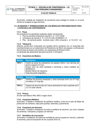 “ETAPA 1 – ESCUELA DE CONTIGENCIA – I.E.
7228 PERUANO CANADIENSE”
ID
DOCUMENTO:
2021_02_003
VERSION: 01
PLAN DE TRABAJO FECHA: 18/01/23
Suministro, traslado de instalación de accesorios para proteger la cresta y o la zona
donde se recogerá el agua de lluvia.
7.5. ACABADOS Y TERMINACIONES DE LOS MÓDULOS PREFABRICADOS PARA
LA ESCUELA DE CONTINGENCIA
7.5.1. Pisos
Se consideran los siguientes acabados según corresponda:
 Piso de cemento frotachado mezcla C: A 1:4 E=10CM
 Contrapiso de mezcla C: A 1:4 E=4.0 CM. ACABADO 1:2
 Piso de cemento pulido bruñado cada 1.20m c/mezcla c: a 1:4 e=5.0 cm.
7.5.2. Tabiquería
Sistema constructivo compuesto por paneles termo acústicos con un ensamble tipo
machihembrado con un aislamiento de Poliestireno de 50mm de espesor, confinado por
dos láminas de Aluzinc pre pintado, con espesores de lámina 0.4mm.
La densidad del aislamiento del panel será de 17-20 kg/m3.
7.5.3. Carpintería de Madera
Modelo Descripción
TIPO 1 Puerta de panel de poliestireno de espesor 50mm. Con láminas de
aluzinc espesor 0.5 mm.
Incluye visor de vidrio templado o laminado y marco metálico de
50x50x2mm.
Burlete inferior de neopreno.
Tope de puerta magnético.
Modelo Descripción
TIPO 1 Ventana de aluminio anodizado y vidrio laminado 6mm con 01 hoja
corrediza y 01 hoja fija.
TIPO 3 Celosía de aluminio fija con marco perimetral en tubo cuadrado de 2"
x 2" en color natural.
7.5.4. Pintura
El color será Blanco RAL 9003 o según stock.
7.5.5. Carpintería Metálica
Suministro, Traslado e Instalación de perfilería metálica, como es el caso de Rejas de
protección de ventanas, rejas para puertas, barandas y pasamanos.
7.5.6. Carpintería de Aluminio
Suministro, Traslado e Instalación de toda la perfilería de aluminio, así como cristales
de ventanas, mamparas y espejos con láminas
7.5.7. Señalética de evacuación
Suministro e instalación de todas las señaléticas para la puesta en marcha y delimitar
el recorrido, para la evacuación de los usuarios de la I.E.
 