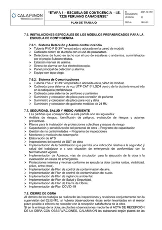 “ETAPA 1 – ESCUELA DE CONTIGENCIA – I.E.
7228 PERUANO CANADIENSE”
ID
DOCUMENTO:
2021_02_003
VERSION: 01
PLAN DE TRABAJO FECHA: 18/01/23
7.6. INSTALACIONES ESPECIALES DE LOS MÓDULOS PREFABRICADOS PARA LA
ESCUELA DE CONTINGENCIA
7.6.1. Sistema Detección y Alarma contra incendio
 Tubería PVC-P Ø 3/4" empotrada o adosada en la pared de modulo
 Cableado dentro de ducteria con el uso de pasacables.
 Detectores de humo en techo con el uso de escaleras o andamios, suministrados
por el propio Subcontratistas.
 Estación manual de alarma.
 Sirena de alarma con luz electrobioscopia.
 Panel principal de detección y alarma.
 Equipo con tapa ciega.
7.6.2. Sistema de Comunicaciones
 Tubería PVC-P Ø 3/4" empotrada o adosada en la pared de modulo
 Cableado para sistema de voz UTP CAT 6ª LSZH dentro de la ducteria empotrada
en la tabiquería prefabricada
 Cableado para sistema de perifoneo y parlantes
 Suministro y colocación de placa para conexión de parlante
 Suministro y colocación de placa para voz y data
 Suministro y colocación de gabinete metálico de 24 RU
7.7. SEGURIDAD, SALUD Y MEDIO AMBIENTE
Las partidas que corresponden a esta partida son las siguientes:
 Análisis de riesgos: Identificción de peligros, evaluación de riesgos y aciones
preventivas
 Planos para la instalación de protecciones colectivas y mapas de riesgo
 Capacitación y sensibilización del personal de obra – Programa de capacitación
 Gestión de no conformidades – Programa de inspecciones
 Monitoreo y medición de desempeño
 Elaboración de ATS
 Inspecciones del comité de SST de obra
 Implementación de la Señalización que permita una indicación relativa a la seguridad y
salud del trabajador o a una situación de emergencia de conformidad con la
Normatividad vigente.
 Implementación de Accesos, vías de circulación para la ejecución de la obra y la
evacuación en casos de emergencia.
 Protecciones internas y vecinas conforme se ejecuta la obra (contra ruidos, visibilidad,
polvo, entre otros).
 Implementación de Plan de control de contaminación de aire.
 Implementación de Plan de control de contaminación del suelo.
 Implementación de Plan de vigilancia ambiental.
 Implementación de Plan de Salud y Seguridad.
 Implementación de Plan de Cierre de Obras.
 Implementación de Plan COVID-19
7.8. CIERRE DE OBRA
Al término de los trabajos se realizarán las inspecciones y revisiones conjuntamente con la
supervisión del CLIENTE, si hubiera observaciones éstas serán levantadas en el menor
plazo posible a efectos de proceder con la recepción satisfactoria de la obra.
Si en la entrega de la obra, se plantea observaciones mediante el ACTA DE RECEPCIÓN
DE LA OBRA CON OBSERVACIONES, CALAMINON las subsanará según plazos de las
 