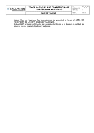 “ETAPA 1 – ESCUELA DE CONTIGENCIA – I.E.
7228 PERUANO CANADIENSE”
ID
DOCUMENTO:
2021_02_003
VERSION: 01
PLAN DE TRABAJO FECHA: 18/01/23
bases. Una vez levantada las observaciones se procederá a firmar el ACTA DE
RECEPCIÓN DE LA OBRA SIN OBSERVACIONES.
CALAMINON entregará el Dossier para expediente técnico, y el Dossier de calidad, de
acuerdo con los plazos indicados en las bases.
 