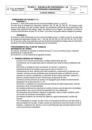 “ETAPA 1 – ESCUELA DE CONTIGENCIA – I.E.
7228 PERUANO CANADIENSE”
ID
DOCUMENTO:
2021_02_003
VERSION: 01
PLAN DE TRABAJO FECHA: 18/01/23
COMENTARIO DE FIGURA 2 Y 3:
TERRENO 1:
El terreno 1, está conformado por dos zonas de trabajos (zona 1 y zona 2).
En esta área se instalará los siguientes módulos: AU_10, SH_02, SH_03. El acceso a esta
zona es restringido, por ello se debe realizar una demolición parcial del cerco perimétrico del
colegio (lado posterior del colegio, según se observa en la imagen), se instalará un portón el
cual nos permitirá tener acceso. En la zona 1 y la zona 2 se puede realizar trabajar en paralelo.
TERRENO 2:
El terreno 2, está conformado por tres zonas de trabajo (zona 1, zona2 y zona 3). en esta área
se instalará los siguientes módulos: AU_1, AU_06, AU_09, SH_01, SH_02, SH_03, VG_01, AF-
01. El acceso a esta zona está libre, por eso la primera actividad de trabajo será el movimiento
de tierra y con ello el perfilado localizado para la cimentación.
PROCEDIMIENTO DEL PLAN DE TRABAJO:
MOVIMIENTO DE TIERRA
Es realizar, activades en paralelo en ambos terrenos (1 y 2) y en ambas zonas o sectores
perteneciente a cada terreno.
En el terreno 1 y 2 se iniciará de la siguiente manera:
1. PRIMERA SEMANA DE TRABAJO:
Se dara inicio a obras provisionales y trabajo preliminares que son
Coordinacion con la supervision para la ubicación del cartel de obra e instalacion del
mismo.
Suministro y montaje de cerco provisional en terreno 1 y terreno 2.
Acondicionamiento de energia y agua para la obra en terreno 1 y 2.
Campamento de obra: oficinas para staff (residencia y supervision) se alquilara una
vivienda, mientras que los ambientes para el personal obrero se definiran una vez
ubicados en campo y analisando su ubicación de los modulo (comedor, vestuario y
baños) o posible alquiler de otra vivienda para el personal de obra.
durante la primera semana se contara con topografo para realizar el levantamiento
topografico de ambos terrenos (1 y 2).
Suministro e instalacion de recursos para las oficinas de staff (mesas sillas, internet,
impresora y otros correpondientes).
Se instalara protecciones colectivas en ambos terrenos, para la ejecucion de trabajos
provisonales y asu vez por temas de seguridad con los ciudadanos.
Se presentara documentacion respecto a seguridad, salud y medio ambiente, junto
con el plan de monitoreo arqueologico y otros.
Se realizara instalcion de camaras de vigilancia, según presupuesto 3 puntos de
camara.
Con el topografo en campo, se dara inicio al movimiento de tierra el cual dara inicio a
esta activadad con los ejes, niveles, puntos de referencia el cual servira para iniciar la
limpieza y desbroce del terreno y con la cual finalizada esta actividad daremos inicio
a las excavaciones localizadas.
 