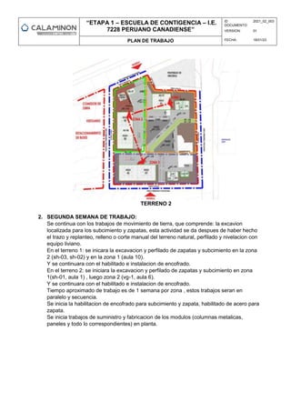 “ETAPA 1 – ESCUELA DE CONTIGENCIA – I.E.
7228 PERUANO CANADIENSE”
ID
DOCUMENTO:
2021_02_003
VERSION: 01
PLAN DE TRABAJO FECHA: 18/01/23
TERRENO 2
2. SEGUNDA SEMANA DE TRABAJO:
Se continua con los trabajos de movimiento de tierra, que comprende: la excavion
localizada para los subcimiento y zapatas, esta actividad se da despues de haber hecho
el trazo y replanteo, relleno o corte manual del terreno natural, perfilado y nivelacion con
equipo liviano.
En el terreno 1: se inicara la excavacion y perfilado de zapatas y subcimiento en la zona
2 (sh-03, sh-02) y en la zona 1 (aula 10).
Y se continuara con el habilitado e instalacion de encofrado.
En el terreno 2: se iniciara la excavacion y perfilado de zapatas y subcimiento en zona
1(sh-01, aula 1) , luego zona 2 (vg-1, aula 6).
Y se continuara con el habilitado e instalacion de encofrado.
Tiempo aproximado de trabajo es de 1 semana por zona , estos trabajos seran en
paralelo y secuencia.
Se inicia la habilitacion de encofrado para subcimiento y zapata, habilitado de acero para
zapata.
Se inicia trabajos de suministro y fabricacion de los modulos (columnas metalicas,
paneles y todo lo correspondientes) en planta.
 