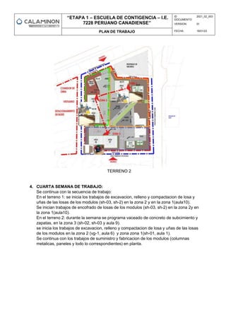 “ETAPA 1 – ESCUELA DE CONTIGENCIA – I.E.
7228 PERUANO CANADIENSE”
ID
DOCUMENTO:
2021_02_003
VERSION: 01
PLAN DE TRABAJO FECHA: 18/01/23
TERRENO 2
4. CUARTA SEMANA DE TRABAJO:
Se continua con la secuencia de trabajo:
En el terreno 1: se inicia los trabajos de excavacion, relleno y compactacion de losa y
uñas de las losas de los modulos (sh-03, sh-2) en la zona 2 y en la zona 1(aula10).
Se inician trabajos de encofrado de losas de los modulos (sh-03, sh-2) en la zona 2y en
la zona 1(aula10).
En el terreno 2: durante la semana se programa vaceado de concreto de subcimiento y
zapatas, en la zona 3 (sh-02, sh-03 y aula 9).
se inicia los trabajos de excavacion, relleno y compactacion de losa y uñas de las losas
de los modulos en la zona 2 (vg-1, aula 6) y zona zona 1(sh-01, aula 1).
Se continua con los trabajos de suministro y fabricacion de los modulos (columnas
metalicas, paneles y todo lo correspondientes) en planta.
 