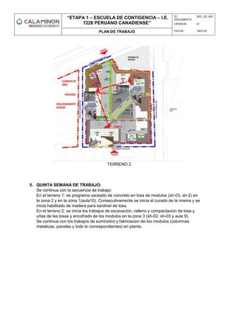 “ETAPA 1 – ESCUELA DE CONTIGENCIA – I.E.
7228 PERUANO CANADIENSE”
ID
DOCUMENTO:
2021_02_003
VERSION: 01
PLAN DE TRABAJO FECHA: 18/01/23
TERRENO 2
5. QUINTA SEMANA DE TRABAJO:
Se continua con la secuencia de trabajo:
En el terreno 1: se programa vaceado de concreto en losa de modulos (sh-03, sh-2) en
la zona 2 y en la zona 1(aula10). Consecutivamente se inicia el curado de la misma y se
inicia habilitado de madera para sardinel de losa.
En el terreno 2: se inicia los trabajos de excavacion, relleno y compactacion de losa y
uñas de las losas y encofrado de los modulos en la zona 3 (sh-02, sh-03 y aula 9).
Se continua con los trabajos de suministro y fabricacion de los modulos (columnas
metalicas, paneles y todo lo correspondientes) en planta.
 