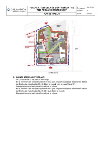 “ETAPA 1 – ESCUELA DE CONTIGENCIA – I.E.
7228 PERUANO CANADIENSE”
ID
DOCUMENTO:
2021_02_003
VERSION: 01
PLAN DE TRABAJO FECHA: 18/01/23
TERRENO 2
6. QUINTA SEMANA DE TRABAJO:
Se continua con la secuencia de trabajo:
En el terreno 1: se encofra sardinel de losa y se programa vaceado de concreto de los
sardineles de modulos (sh-03, sh-2) en la zona 2 y en la zona 1(aula10).
Consecutivamente se inicia el curado de la misma.
En el terreno 2: se encofra sardinel de losa y se programa vaceado de concreto de los
sardineles de modulos (sh-02, sh-03 y aula 9) en la zona 3.
Consecutivamente se inicia el curado de la misma.
 