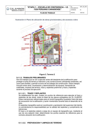 “ETAPA 1 – ESCUELA DE CONTIGENCIA – I.E.
7228 PERUANO CANADIENSE”
ID
DOCUMENTO:
2021_02_003
VERSION: 01
PLAN DE TRABAJO FECHA: 18/01/23
Ilustración 4: Plano de ubicación de obras provisionales y de accesos a obra
Figura 3. Terreno 2
9.1.1.2. TRABAJOS PRELIMINARES
Son los trabajos que se van a ejecutar antes del desplante de la edificación para
proteger el area de terreno a intervenir y las construcciones colindantes existentes, así
como para facilitar y permitir el inicio de los trabajos de construcción. Estos trabajos
incluyen entre otros, movilización y desmovilización de equipos, transporte de
materiales, limpieza del terreno, trazo y replanteo preliminar y trazo y replanteo
durante el proceso de ejecución.
9.1.1.2.1. TRAZO Y REPLANTEO
Se establecerán los ejes, niveles y/o puntos de referencia para ejecutar el trazo y
replanteo de las obras, sobre la base de los planos entregados por EL CLIENTE.
Estas marcaciones referenciales para el control topográfico quedarán fuera del área
de excavación de la edificación y serán mantenidos durante todo el desarrollo de la
obra.
El replanteo topográfico será en coordinación y aprobación del supervisor del cliente,
no eximiéndonos la responsabilidad por la calidad del replanteo y cumplimiento de
tolerancias.
El trazo y el replanteo estará a cargo de un equipo de topografía que, mediante el
uso de una estación total, determinarán los puntos exactos de referencia para la
correcta ubicación de la edificación.
9.1.1.2.2. PREPARACION Y LIMPIEZA DE TERRENO
 