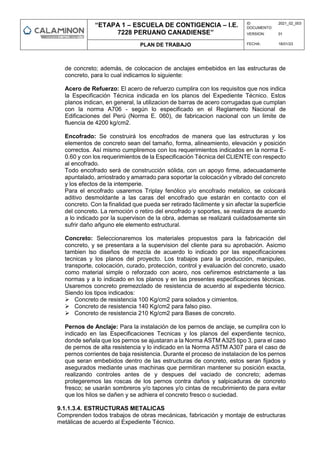“ETAPA 1 – ESCUELA DE CONTIGENCIA – I.E.
7228 PERUANO CANADIENSE”
ID
DOCUMENTO:
2021_02_003
VERSION: 01
PLAN DE TRABAJO FECHA: 18/01/23
de concreto; además, de colocacion de anclajes embebidos en las estructuras de
concreto, para lo cual indicamos lo siguiente:
Acero de Refuerzo: El acero de refuerzo cumplira con los requisitos que nos indica
la Especificación Técnica indicada en los planos del Expediente Técnico. Estos
planos indican, en general, la utilizacion de barras de acero corrugadas que cumplan
con la norma A706 - según lo especificado en el Reglamento Nacional de
Edificaciones del Perú (Norma E. 060), de fabricacion nacional con un limite de
fluencia de 4200 kg/cm2.
Encofrado: Se construirá los encofrados de manera que las estructuras y los
elementos de concreto sean del tamaño, forma, alineamiento, elevación y posición
correctos. Así mismo cumpliremos con los requerimientos indicados en la norma E-
0.60 y con los requerimientos de la Especificación Técnica del CLIENTE con respecto
al encofrado.
Todo encofrado será de construcción sólida, con un apoyo firme, adecuadamente
apuntalado, arriostrado y amarrado para soportar la colocación y vibrado del concreto
y los efectos de la intemperie.
Para el encofrado usaremos Triplay fenólico y/o encofrado metalico, se colocará
aditivo desmoldante a las caras del encofrado que estarán en contacto con el
concreto. Con la finalidad que pueda ser retirado fácilmente y sin afectar la superficie
del concreto. La remoción o retiro del encofrado y soportes, se realizara de acuerdo
a lo indicado por la supervison de la obra, ademas se realizará cuidadosamente sin
sufrir daño añguno ele elemento estructural.
Concreto: Seleccionaremos los materiales propuestos para la fabricación del
concreto, y se presentara a la supervision del cliente para su aprobación. Asicmo
tambien lso diseños de mezcla de acuerdo lo indicado por las especificaciones
tecnicas y los planos del proyecto. Los trabajos para la producción, manipuleo,
transporte, colocación, curado, protección, control y evaluación del concreto, usado
como material simple o reforzado con acero, nos ceñiremos estrictamente a las
normas y a lo indicado en los planos y en las presentes especificaciones técnicas.
Usaremos concreto premezclado de resistencia de acuerdo al expediente técnico.
Siendo los tipos indicados:
 Concreto de resistencia 100 Kg/cm2 para solados y cimientos.
 Concreto de resistencia 140 Kg/cm2 para falso piso.
 Concreto de resistencia 210 Kg/cm2 para Bases de concreto.
Pernos de Anclaje: Para la instalación de los pernos de anclaje, se cumplira con lo
indicado en las Especificaciones Tecnicas y los planos del experdiente tecnico,
donde señala que los pernos se ajustaran a la Norma ASTM A325 tipo 3, para el caso
de pernos de alta resistencia y lo indicado en la Norma ASTM A307 para el caso de
pernos corrientes de baja resistencia. Durante el proceso de instalacion de los pernos
que seran embebidos dentro de las estructuras de concreto, estos seran fijados y
asegurados mediante unas machinas que permitiran mantener su posición exacta,
realizando controles antes de y despues del vaciado de concreto; ademas
protegeremos las roscas de los pernos contra daños y salpicaduras de concreto
fresco; se usarán sombreros y/o tapones y/o cintas de recubrimiento de para evitar
que los hilos se dañen y se adhiera el concreto fresco o suciedad.
9.1.1.3.4. ESTRUCTURAS METALICAS
Comprenden todos trabajos de obras mecánicas, fabricación y montaje de estructuras
metálicas de acuerdo al Expediente Técnico.
 