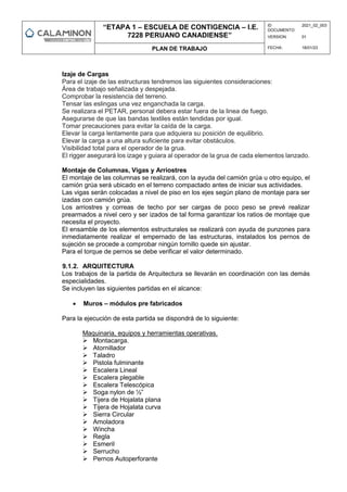 “ETAPA 1 – ESCUELA DE CONTIGENCIA – I.E.
7228 PERUANO CANADIENSE”
ID
DOCUMENTO:
2021_02_003
VERSION: 01
PLAN DE TRABAJO FECHA: 18/01/23
Izaje de Cargas
Para el izaje de las estructuras tendremos las siguientes consideraciones:
Área de trabajo señalizada y despejada.
Comprobar la resistencia del terreno.
Tensar las eslingas una vez enganchada la carga.
Se realizara el PETAR, personal debera estar fuera de la linea de fuego.
Asegurarse de que las bandas textiles están tendidas por igual.
Tomar precauciones para evitar la caída de la carga.
Elevar la carga lentamente para que adquiera su posición de equilibrio.
Elevar la carga a una altura suficiente para evitar obstáculos.
Visibilidad total para el operador de la grua.
El rigger asegurará los izage y guiara al operador de la grua de cada elementos lanzado.
Montaje de Columnas, Vigas y Arriostres
El montaje de las columnas se realizará, con la ayuda del camión grúa u otro equipo, el
camión grúa será ubicado en el terreno compactado antes de iniciar sus actividades.
Las vigas serán colocadas a nivel de piso en los ejes según plano de montaje para ser
izadas con camión grúa.
Los arriostres y correas de techo por ser cargas de poco peso se prevé realizar
prearmados a nivel cero y ser izados de tal forma garantizar los ratios de montaje que
necesita el proyecto.
El ensamble de los elementos estructurales se realizará con ayuda de punzones para
inmediatamente realizar el empernado de las estructuras, instalados los pernos de
sujeción se procede a comprobar ningún tornillo quede sin ajustar.
Para el torque de pernos se debe verificar el valor determinado.
9.1.2. ARQUITECTURA
Los trabajos de la partida de Arquitectura se llevarán en coordinación con las demás
especialidades.
Se incluyen las siguientes partidas en el alcance:
 Muros – módulos pre fabricados
Para la ejecución de esta partida se dispondrá de lo siguiente:
Maquinaria, equipos y herramientas operativas.
 Montacarga.
 Atornillador
 Taladro
 Pistola fulminante
 Escalera Lineal
 Escalera plegable
 Escalera Telescópica
 Soga nylon de ½”
 Tijera de Hojalata plana
 Tijera de Hojalata curva
 Sierra Circular
 Amoladora
 Wincha
 Regla
 Esmeril
 Serrucho
 Pernos Autoperforante
 