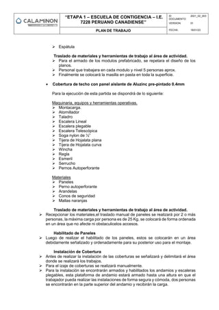 “ETAPA 1 – ESCUELA DE CONTIGENCIA – I.E.
7228 PERUANO CANADIENSE”
ID
DOCUMENTO:
2021_02_003
VERSION: 01
PLAN DE TRABAJO FECHA: 18/01/23
 Espátula
Traslado de materiales y herramientas de trabajo al área de actividad.
 Para el armado de los modulos prefabricado, se repetara el diseño de los
planos.
 Personal que trabajara en cada modulo y nivel 5 personas aprox.
 Finalmente se colocará la masilla en pasta en toda la superficie.
 Cobertura de techo con panel aislante de Aluzinc pre-pintado 0.4mm
Para la ejecución de esta partida se dispondrá de lo siguiente:
Maquinaria, equipos y herramientas operativas.
 Montacarga.
 Atornillador
 Taladro
 Escalera Lineal
 Escalera plegable
 Escalera Telescópica
 Soga nylon de ½”
 Tijera de Hojalata plana
 Tijera de Hojalata curva
 Wincha
 Regla
 Esmeril
 Serrucho
 Pernos Autoperforante
Materiales
 Paneles
 Perno autoperforante
 Arandelas
 Conos de seguridad
 Mallas naranjas
Traslado de materiales y herramientas de trabajo al área de actividad.
 Recepcionar los materiales,el traslado manual de paneles se realizará por 2 o más
personas, la máxima carga por persona es de 25 Kg, se colocará de forma ordenada
en un área que no afecte ni obstaculicelos accesos.
Habilitado de Paneles
 Luego de realizar el habilitado de los paneles, estos se colocarán en un área
debidamente señalizado y ordenadamente para su posterior uso para el montaje.
Instalación de Cobertura
 Antes de realizar la instalación de las coberturas se señalizará y delimitará el área
donde se realizará los trabajos.
 Para el izaje de coberturas se realizará manualmente.
 Para la instalación se encontrarán armados y habilitados los andamios y escaleras
plegables, esta plataforma de andamio estará armado hasta una altura en que el
trabajador pueda realizar las instalaciones de forma segura y cómoda, dos personas
se encontrarán en la parte superior del andamio y recibirán la carga.
 