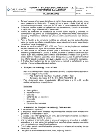 “ETAPA 1 – ESCUELA DE CONTIGENCIA – I.E.
7228 PERUANO CANADIENSE”
ID
DOCUMENTO:
2021_02_003
VERSION: 01
PLAN DE TRABAJO FECHA: 18/01/23
 De igual manera, el personal ubicado en la parte inferior acopiara los paneles en un
punto previamente designado. El personal en la parte inferior izará el panel
manualmente ayudándose con sogas de 5/8” hasta la parte superior del andamio.
 En la parte superior el personal recepcionara los cerramientos y coberturas, quitando
la soga, para luego proceder con la instalación.
 Primero se instalarán los accesorios de fijación, como angulos y tensores, se
atornillarán de acuerdo a las especificaciones, se retirarán los films protectores de
paneles y finalmentese sellarán las uniones entre panel/accesorio con silicona
blanca.
 Para la fijación a la estructura metálica se utilizarán pernos autoperforantes,
haciendo uso de atornilladores inalámbricos y pernos autoperforantes galvanizados
y arandelas con y sin neopreno.
 Ajustar los tornillos cada 300, 400 y 500 mm. Distribución según planos a través de
las planchas entre las vigas. No apretar en exceso
 En caso donde no se pueda acceder para la instalación haciendo uso de los
andamios y/o escaleras se utilizará el manlift, al utilizar la canastilla del manlift solo
podrán subir dos personas, estos estarán debidamente anclados en un punto de
anclaje definido haciendo uso del su arnés de seguridad. Antes de usar el manlift el
área inferior estará señalizada para que no pueda acceder personal no autorizado.
 Al finalizar las instalaciones de las coberturas se retirará la señalización y todo
material y herramientas del área de trabajo.
 Piso (losa de modulo) y contra zócalo
Para realizar el siguiente trabajo de manera efectiva se consideran los siguientes
acabados según corresponda:
 Piso de cemento frotachado mezcla C: A 1:4 E=10CM
 Contrapiso de mezcla C: A 1:4 E=4.0 CM. ACABADO 1:2
 Piso de cemento pulido bruñado cada 1.20m c/mezcla c: a 1:4 e=5.0 cm. Se
realizará el siguiente procedimiento:
Materiales
 Arena gruesa
 Piedra chancada
 Cemento
 Concreto (de ser requerido)
 Encofrado
 accesorios
 Herramientas manuales
Colocacion del Piso (losa de modulo) y Contrazocalo
 El terreno esta compactado.
 El encofrado deberá estar alineado y fijado mediante estacas u otro material que
garanticen la verticalidad de estos.
 El vaciado se ejecutará por paños, en forma de damero como mejor se acondicione
el trabajo, sin dejar de lado la calidad.
 Una vez vaciado el concreto sobre el terreno preparado, se procedera al reglado y
acabado de la la losa o piso, logrando así una superficie plana, nivelada, compacta
y con el acabado que especifique los planos.
 En todos los casos la rugosidad será tal que asegure una buena adherencia y ligazón
con el piso definitivo.
 La superficie terminada será uniforme, dura, rugosa y nivelada.
 