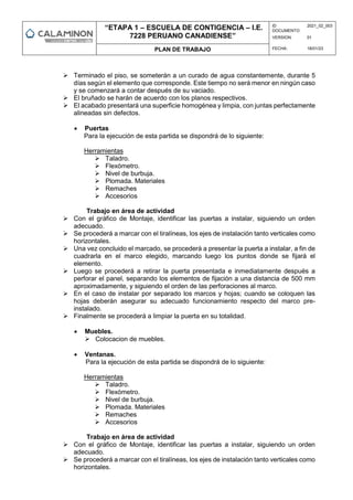 “ETAPA 1 – ESCUELA DE CONTIGENCIA – I.E.
7228 PERUANO CANADIENSE”
ID
DOCUMENTO:
2021_02_003
VERSION: 01
PLAN DE TRABAJO FECHA: 18/01/23
 Terminado el piso, se someterán a un curado de agua constantemente, durante 5
días según el elemento que corresponde. Este tiempo no será menor en ningún caso
y se comenzará a contar después de su vaciado.
 El bruñado se harán de acuerdo con los planos respectivos.
 El acabado presentará una superficie homogénea y limpia, con juntas perfectamente
alineadas sin defectos.
 Puertas
Para la ejecución de esta partida se dispondrá de lo siguiente:
Herramientas
 Taladro.
 Flexómetro.
 Nivel de burbuja.
 Plomada. Materiales
 Remaches
 Accesorios
Trabajo en área de actividad
 Con el gráfico de Montaje, identificar las puertas a instalar, siguiendo un orden
adecuado.
 Se procederá a marcar con el tiralíneas, los ejes de instalación tanto verticales como
horizontales.
 Una vez concluido el marcado, se procederá a presentar la puerta a instalar, a fin de
cuadrarla en el marco elegido, marcando luego los puntos donde se fijará el
elemento.
 Luego se procederá a retirar la puerta presentada e inmediatamente después a
perforar el panel, separando los elementos de fijación a una distancia de 500 mm
aproximadamente, y siguiendo el orden de las perforaciones al marco.
 En el caso de instalar por separado los marcos y hojas; cuando se coloquen las
hojas deberán asegurar su adecuado funcionamiento respecto del marco pre-
instalado.
 Finalmente se procederá a limpiar la puerta en su totalidad.
 Muebles.
 Colocacion de muebles.
 Ventanas.
Para la ejecución de esta partida se dispondrá de lo siguiente:
Herramientas
 Taladro.
 Flexómetro.
 Nivel de burbuja.
 Plomada. Materiales
 Remaches
 Accesorios
Trabajo en área de actividad
 Con el gráfico de Montaje, identificar las puertas a instalar, siguiendo un orden
adecuado.
 Se procederá a marcar con el tiralíneas, los ejes de instalación tanto verticales como
horizontales.
 