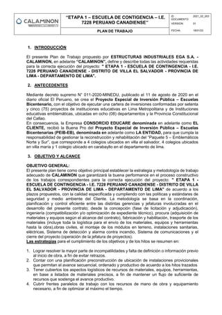 “ETAPA 1 – ESCUELA DE CONTIGENCIA – I.E.
7228 PERUANO CANADIENSE”
ID
DOCUMENTO:
2021_02_003
VERSION: 01
PLAN DE TRABAJO FECHA: 18/01/23
1. INTRODUCCIÓN
El presente Plan de Trabajo propuesto por ESTRUCTURAS INDUSTRIALES EGA S.A. -
CALAMINON, en adelante “CALAMINON”, define y describe todas las actividades requeridas
para la correcta ejecución del proyecto: " ETAPA 1 - ESCUELA DE CONTINGENCIA - I.E.
7228 PERUANO CANADIENSE - DISTRITO DE VILLA EL SALVADOR - PROVINCIA DE
LIMA - DEPARTAMENTO DE LIMA".
2. ANTECEDENTES
Mediante decreto supremo N° 011-2020-MINEDU, publicado el 11 de agosto de 2020 en el
diario oficial El Peruano, se crea el Proyecto Especial de Inversión Pública – Escuelas
Bicentenario, con el objetivo de ejecutar una cartera de inversiones conformadas por setenta
y cinco (75) proyectos de instituciones educativas en Lima Metropolitana y de Instituciones
educativas emblemáticas, ubicadas en ocho (08) departamentos y la Provincia Constitucional
del Callao.
En consecuencia, la Empresa CONSORCIO EDUCARE denominada en adelante como EL
CLIENTE, recibió la Buena Pro del Proyecto Especial de Inversión Pública – Escuelas
Bicentenarias (PEIB-EB), denominada en adelante como LA ENTIDAD, para que cumpla la
responsabilidad de gestionar la reconstrucción y rehabilitación del “Paquete 5 – Emblemáticos
Norte y Sur”, que corresponde a 4 colegios ubicados en villa el salvador, 4 colegios ubicados
en villa maría y 1 colegio ubicado en carabayllo en el departamento de lima.
3. OBJETIVO Y ALCANCE
OBJETIVO GENERAL:
El presente plan tiene como objetivo principal establecer la estrategia y metodología de trabajo
adecuado de CALAMINON que garantizará la buena performance en el proceso constructivo
de los trabajos correspondientes para la correcta ejecución del proyecto: " ETAPA 1 -
ESCUELA DE CONTINGENCIA - I.E. 7228 PERUANO CANADIENSE - DISTRITO DE VILLA
EL SALVADOR - PROVINCIA DE LIMA - DEPARTAMENTO DE LIMA" de acuerdo a los
plazos propuestos, con la calidad especificada y cumpliendo con las políticas y estándares de
seguridad y medio ambiente del Cliente. La metodología se basa en la coordinación,
planificación y control eficiente entre las distintas gerencias y jefaturas involucradas en el
desarrollo del presente contrato; desde la concepción (fase de licitación y adjudicación),
ingeniería (compatibilización y/o optimización de expediente técnico), procura (adquisición de
materiales y equipos según el alcance del contrato), fabricación y habilitación, trasporte de los
materiales (incluye toda la logística para el envío de los materiales, equipos y herramientas
hasta la obra),obras civiles, el montaje de los módulos en terreno, instalaciones sanitarias,
eléctricas, Sistema de detección y alarma contra incendio, Sistema de comunicaciones y el
cierre del proyecto (operación de la jefatura de proyectos).
Las estrategias para el cumplimiento de los objetivos y de los hitos se resumen en:
1. Lograr resolver la mayor parte de incompatilidades y falta de definición o información previo
al inicio de obra, a fin de evitar retrazos.
2. Contar con una planificación preconstrucción de ubicación de instalaciones provicionales
que permitan el avance secuencial, ordenado y productivo de acuerdo a los hitos trazados
3. Tener cubiertos los aspectos logísticos de recursos de materiales, equipos, herramientas,
en base a listados de materiales precisos, a fin de mantener un flujo de suficiente de
recursos que sostenga el avance productivo.
4. Cubrir frentes paralelos de trabajo con los recursos de mano de obra y equipamiento
necesario, a fin de optimizar al máximo el tiempo.
 
