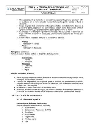“ETAPA 1 – ESCUELA DE CONTIGENCIA – I.E.
7228 PERUANO CANADIENSE”
ID
DOCUMENTO:
2021_02_003
VERSION: 01
PLAN DE TRABAJO FECHA: 18/01/23
 Una vez concluido el marcado, se procederá a presentar la ventana a instalar, a fin
de cuadrarla en el marco elegido, marcando luego los puntos donde se fijará el
elemento.
 Luego se procederá a retirar la ventana presentada e inmediatamente después a
perforar el panel, separando los elementos de fijación a una distancia de 500 mm
aproximadamente, y siguiendo el orden de las perforaciones al marco.
 En el caso de instalar por separado los marcos y hojas; cuando se coloquen las
hojas deberán asegurar su adecuado funcionamiento respecto del marco pre-
instalado.
 Finalmente se procederá a limpiar la puerta en su totalidad.
 Vidrios
Instalacion de vidrios
 Varios
Instalacion de Tabiques.
Tarrajeo en elementos
Para la ejecución de esta partida se dispondrá de lo siguiente:
Herramientas
- Paleta
- Frotacho
Materiales
- Cemento
- Arena
- Agua
Trabajo en área de actividad
 Pasar la paleta sobre la superficie, frotando el mortero con movimientos giratorios hasta
conseguir una superficie uniforme.
 Después de emparejarlo con la paleta, pase el frotacho con movimientos giratorios.
Empiece de arriba hacia abajo, en el caso de los muros, o de un extremo del fondo hacia
la puerta, en caso de pisos.
 Humedecer con brocha en caso de estar muy seco.
 Bolear las aristas con frotacho largo o con boleador metálico. Esto se logra presionando
y dándole la forma con el frotacho de acuerdo con el boleado que se quiere obtener.
9.1.3. INSTALACIONES SANITARIAS
9.1.3.1. Sistema de agua fría
Instalación de Redes de distribución
Uso de materiales y herramientas manuales
 Tuberías PVC
 Conexiones y Accesorios de PVC
 Cortatubo
 Abrazaderas
 Pegamento
 Nivel de mano
 Lija
 