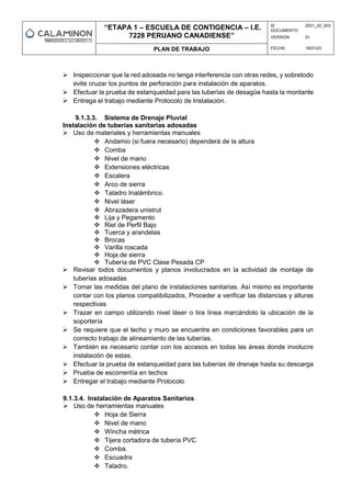 “ETAPA 1 – ESCUELA DE CONTIGENCIA – I.E.
7228 PERUANO CANADIENSE”
ID
DOCUMENTO:
2021_02_003
VERSION: 01
PLAN DE TRABAJO FECHA: 18/01/23
 Inspeccionar que la red adosada no tenga interferencia con otras redes, y sobretodo
evite cruzar los puntos de perforación para instalación de aparatos.
 Efectuar la prueba de estanqueidad para las tuberías de desagüe hasta la montante
 Entrega el trabajo mediante Protocolo de Instalación.
9.1.3.3. Sistema de Drenaje Pluvial
Instalación de tuberías sanitarias adosadas
 Uso de materiales y herramientas manuales
 Andamio (si fuera necesario) dependerá de la altura
 Comba
 Nivel de mano
 Extensiones eléctricas
 Escalera
 Arco de sierra
 Taladro Inalámbrico.
 Nivel láser
 Abrazadera unistrut
 Lija y Pegamento
 Riel de Perfil Bajo
 Tuerca y arandelas
 Brocas
 Varilla roscada
 Hoja de sierra
 Tubería de PVC Clase Pesada CP
 Revisar todos documentos y planos involucrados en la actividad de montaje de
tuberías adosadas
 Tomar las medidas del plano de instalaciones sanitarias. Así mismo es importante
contar con los planos compatibilizados, Proceder a verificar las distancias y alturas
respectivas
 Trazar en campo utilizando nivel láser o tira línea marcándolo la ubicación de la
soportería
 Se requiere que el techo y muro se encuentre en condiciones favorables para un
correcto trabajo de alineamiento de las tuberías.
 También es necesario contar con los accesos en todas las áreas donde involucre
instalación de estas.
 Efectuar la prueba de estanqueidad para las tuberías de drenaje hasta su descarga
 Prueba de escorrentía en techos
 Entregar el trabajo mediante Protocolo
9.1.3.4. Instalación de Aparatos Sanitarios
 Uso de herramientas manuales
 Hoja de Sierra
 Nivel de mano
 Wincha métrica
 Tijera cortadora de tubería PVC
 Comba.
 Escuadra
 Taladro.
 