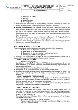 “ETAPA 1 – ESCUELA DE CONTIGENCIA – I.E.
7228 PERUANO CANADIENSE”
ID
DOCUMENTO:
2021_02_003
VERSION: 01
PLAN DE TRABAJO FECHA: 18/01/23
 Aplicador de SIKAFLEX
 Alicate
 Llave francesa
 Llave inglesa
 Verificar que la colocación de los registros y sumideros, sean de acuerdo a los
planos de instalaciones sanitarias (ubicación, acabado y diámetro)
 Instalación de Inodoros con Tanque; Montar la taza del inodoro, fijándolo con las
tuercas de los pernos de anclaje, Verificar la correcta posición del tanque y asegura
las tuercas con una llave inglesa; Colocar el tubo de abasto para la toma de agua.
Estos tubos tienen una rosca en los dos extremos, los cuales apretamos con una
llave fija o inglesa
 Instalación de Lavatorio; Montar el Lavatorio y Colocación de Fragua; Instalar la
grifería con su respectivo tubo de abasto, desagüe y la trampa
 Coordina con el cliente y la supervisión para la entrega final del aparato y su prueba
de descarga mediante los protocolos.
9.1.4. INSTALACIONES ELÉCTRICAS
Para la planificación de los trabajos tendremos en consideración lo siguiente:
 Evaluación de Materiales necesarios
 Evaluación de las áreas a intervenir
 Evaluación de las herramientas y equipos necesarios.
 Planos y especificaciones vigentes
El supervisor y el capataz eléctrico deben verificar que los materiales correspondan a
los especificados en los planos y especificaciones del proyecto.
9.1.4.1. CANALIZACIONES
Verificación de la Ruta
 Las tuberías conduit EMT ¾” P ( según EETT) serán tendidas de acuerdo con las
rutas indicadas en los planos buscando simplicidad, facilidad y seguridad para los
elementos que soporta.
 Adecuación y aseguramiento de tuberías conduit.
 Instalación de las tuberías hasta los equipos o cajas de empalme.
 Los tramos de tuberías serán fijados a estructuras a una distancia de 2 mtrs y/o
soportes por medio de sujetadores diseñados para tal fin, según planos y típicos del
montaje.
9.1.4.2. CABLEADO Y CONEXIONADO
Antes de comenzar, un paso previo será el chequeo de los cables, realizando una
verificacion optimo del estado de estos antes de comenzar el proceso y así evitar
ingresar un cable que no se encuentra en condiciones.
Una vez que el conductor se encuentre dentro del ducto, se deberá repetir la prueba
de aislación, para verificar que este no se ha dañado.
.
9.1.4.3. RUTEO DEL CABLEADO
El capataz debe asegurarse que los cables a colocar en los ductos sean los
correctos de acuerdo a su uso y lugar de colocación. A la vez, debe segurarse que
la cantidad de cables que irán por el ducto no supere el porcentaje de ocupación de
la sección de la canalización.
Por otro lado, antes del ruteo, debe verificar que los cables a colocar tengan
estampado lo siguiente:
 Nombre del fabricante o su marca registrada.
 Tipo y categoria del cable , indicado por las letras de código, por ejemplo,
N2XOH, LSOH, NH-80, etc
 
