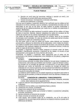 “ETAPA 1 – ESCUELA DE CONTIGENCIA – I.E.
7228 PERUANO CANADIENSE”
ID
DOCUMENTO:
2021_02_003
VERSION: 01
PLAN DE TRABAJO FECHA: 18/01/23
 Sección en mm2 para las secciones métricas y sección en mm2 y en
Paréntesis el número AWG para secciones AWG.
 Tensión de servicio. Corresponde a la tensión entre fases.
 Número de certificación, si procede.
Una vez que el capataz y supervisor eléctrico han verificado que los cables se han
colocado en la forma correcta y que la cantidad y características de estos son las
adecuadas al uso que se les dará, se debe realizar la prueba continuidad y
asilamiento de los cables/conductores, por medio de un medidor de aislamiento o
megger. (Multitester)
Junto con lo anterior se debe mantener la posición relativa de los cables a lo largo
de todo el recorrido. Además, deberán respetarse los radios de curvatura de los
cables de acuerdo con los valores especificados por los fabricantes.
Los cables de baja tensión serán amarrados con Cintillos, tanto en los trazados
horizontales como verticales. En caso de uniones de cables para derivar circuitos,
se realizarán en cajas con conectores cónicos.
Por otra parte, para el ruteo de cables por ductos, estos deberán ser limpiados
previamente y utilizarse los elementos de tiro adecuados, como mallas de arrastre.
Los cables no podrán tener uniones en el interior de los tubos. Las uniones de cables
se realizarán solo mediante regletas de terminales, conectores cónicos o mufas de
unión en cajas de derivación o cámaras.
El Capataz y Supervisor Eléctrico deben asegurar el correcto orden de fases,
polaridad e identificación provisoria y definitiva de los cables, el circuito al que
corresponden y los equipos de inicio y termino del circuito.
Finalmente, el capataz y supervisor debe asegurarse que el orden de los
conductores y los colores correspondan a los indicados en los planos y diagramas
del proyecto.
9.1.4.3.1. CONEXIONADO DE TABLERO
Como primera actividad, se debe retirar la placa en la cual vienen instalados las
protecciones, esto antes que el tablero sea montado. Luego de retirada la placa,
se procede con el montaje del gabinete a la estructura, el cual debe quedar
afianzado por medio de tirafondos. La maniobra de montaje del tablero es
realizada con a lo menos 2 personas, las que colocan los tirafondos con taladros
y atornilladores eléctricos. En caso de ser necesario, el montaje se realizara con
la ayuda de banquillos de trabajo.
Los tableros serán tratados con el cuidado especial que requieren para evitar la
distorsión de los paneles y la falta de alineación entre las distintas unidades que
la componen.
9.1.4.3.2. CONEXIÓN DE LUMINARIAS / TOMACORRIENTES
La conexión de luminarias, como luces, tomacorrientes, lámparas, sensores
y otros, debe realizarse de la siguiente forma:
 Línea por intervenir des energizada (Procedimiento Bloqueo, Aislación, Custodia
y Bloqueo)
 Verificación de los cables y sus respectivas fases y colores
 Verificación de uniones, si existieran
 Estado de la aislación de los conductores
 Puntillas en aquellos cables que conectan al tablero o accesorios (Lámparas,
Enchufes, Accesorios)
 Apriete suficiente al momento de conectar
 Fases correctas al momento de conectar
 Todo equipo, será probado antes de su instalación, con el fin de evitar la
colocación de uno que haya sufrido daños en su trayecto a terreno o pueda venir
defectuoso de fábrica.
 