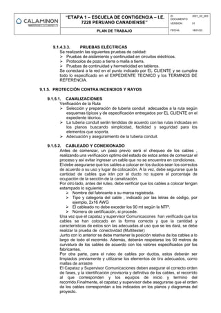 “ETAPA 1 – ESCUELA DE CONTIGENCIA – I.E.
7228 PERUANO CANADIENSE”
ID
DOCUMENTO:
2021_02_003
VERSION: 01
PLAN DE TRABAJO FECHA: 18/01/23
9.1.4.3.3. PRUEBAS ELÉCTRICAS
Se realizarán las siguientes pruebas de calidad:
 Pruebas de aislamiento y continuidad en circuitos eléctricos.
 Protocolos de pozo a tierra o malla a tierra.
 Pruebas de continuidad y hermeticidad en tableros.
Se conectará a la red en el punto indicado por EL CLIENTE y se cumplira
todo lo especificado en el EXPEDIENTE TECNICO y los TERMINOS DE
REFERENCIA.
9.1.5. PROTECCIÓN CONTRA INCENDIOS Y RAYOS
9.1.5.1. CANALIZACIONES
Verificación de la Ruta
 Selección y preparación de tuberia conduit adecuados a la ruta según
esquemas típicos y de especificación entregados por EL CLIENTE en el
expediente técnico.
 La tuberia conduit serán tendidas de acuerdo con las rutas indicadas en
los planos buscando simplicidad, facilidad y seguridad para los
elementos que soporta.
 Adecuación y aseguramiento de la tuberia conduit.
9.1.5.2. CABLEADO Y CONEXIONADO
Antes de comenzar, un paso previo será el chequeo de los cables ,
realizando una verificacion optimo del estado de estos antes de comenzar el
proceso y así evitar ingresar un cable que no se encuentra en condiciones.
El debe asegurarse que los cables a colocar en los ductos sean los correctos
de acuerdo a su uso y lugar de colocación. A la vez, debe segurarse que la
cantidad de cables que irán por el ducto no supere el porcentaje de
ocupación de la sección de la canalización.
Por otro lado, antes del ruteo, debe verificar que los cables a colocar tengan
estampado lo siguiente:
 Nombre del fabricante o su marca registrada.
 Tipo y categoria del cable , indicado por las letras de código, por
ejemplo, 2x16 AWG
 El cableado no debe exceder los 90 mt según la NTP.
 Número de certificación, si procede.
Una vez que el capataz y supervisor Comunicacones han verificado que los
cables se han colocado en la forma correcta y que la cantidad y
características de estos son las adecuadas al uso que se les dará, se debe
realizar la prueba de conectividad (Multitester)
Junto con lo anterior se debe mantener la posición relativa de los cables a lo
largo de todo el recorrido. Además, deberán respetarse los 90 metros de
curvatura de los cables de acuerdo con los valores especificados por los
fabricantes.
Por otra parte, para el ruteo de cables por ductos, estos deberán ser
limpiados previamente y utilizarse los elementos de tiro adecuados, como
mallas de arrastre
El Capataz y Supervisor Comunicaciones deben asegurar el correcto orden
de fases, y la identificación provisoria y definitiva de los cables, el recorrido
al que corresponden y los equipos de inicio y termino del
recorrido.Finalmente, el capataz y supervisor debe asegurarse que el orden
de los cables correspondan a los indicados en los planos y diagramas del
proyecto.
 