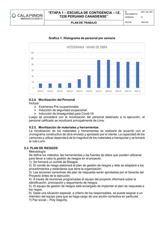 “ETAPA 1 – ESCUELA DE CONTIGENCIA – I.E.
7228 PERUANO CANADIENSE”
ID
DOCUMENTO:
2021_02_003
VERSION: 01
PLAN DE TRABAJO FECHA: 18/01/23
Grafico 1: Histograma de personal por semana
9.2.4. Movilización del Personal
Incluye:
 Exámenes Pre ocupacionales
 Inducción de seguridad ocupacional.
 Inducción de bioseguridad para Covid-19
Luego se procederá con la movilización del personal destinado a la ejecución, el
personal calificado se movilizará principalmente de Lima.
9.2.5. Movilización de materiales y herramientas
La movilización de los materiales y herramientas se realizará de acuerdo con el
cronograma constructivo de obra enviado y aprobado por el cliente. La capacidad de los
camiones a utilizar dependerá de la magnitud de los materiales a transportar y se tomará
la ruta Lurín.
9.3. PLAN DE RIESGOS
Metodología:
Se define los métodos, las herramientas y las fuentes de datos que pueden utilizarse
para llevar a cabo la gestión de riesgos en el proyecto.
1) Se formará un comité de Riesgos.
2) El comité de riesgo elaborará el plan de gestión de riesgos y éste se adaptará a los
procedimientos y estándares que tiene la organización.
3) Las acciones correctivas del plan de respuesta serán aprobadas por el Gerente del
Proyecto antes de la ejecución.
4) A través de reuniones programadas el equipo del proyecto informará sobre la
identificación, priorización y seguimiento de riesgos.
5) El equipo de gestión de riesgos está encargado de implantar el plan de respuesta a
los riegos.
6) Dada una situación especial, a criterio de los responsables, se puede asignar a un
miembro del equipo para que se haga cargo de una acción correctiva en particular.
7) Paz social – Poly Segurity.
 