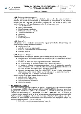 “ETAPA 1 – ESCUELA DE CONTIGENCIA – I.E.
7228 PERUANO CANADIENSE”
ID
DOCUMENTO:
2021_02_003
VERSION: 01
PLAN DE TRABAJO FECHA: 18/01/23
9.4.2. Documentos de Adquisición
Este proceso toma como datos de entrada los documentos del proceso anterior y
consiste en difundir la información y condiciones de contratación a los diversos
proveedores que garantice que el alcance requerido y las reglas de juego estén
totalmente claros y definidos. Los documentos de este proceso son:
 Tipo de adquisición
 Matriz de evaluación
 Lista final de proveedores
 Definición del tiempo y costo
 Términos de referencia
 Consultas
 Respuestas
 Bases integradas.
9.4.3. Buena Pro
Este proceso tiene por objetivo establecer las reglas contractuales del contrato y está
compuesto por los siguientes documentos:
 Orden de compra
 Acta de reunión de coordinación
 Carta de aceptación de la orden de compra
 Contrato firmado.
9.4.4. Recepción del servicio
Para efectos del proyecto, los postores ganadores deberán cumplir lo siguiente:
 Los plazos del servicio se definirán de acuerdo con el cronograma constructivo
de obra.
 La fecha de inicio será al día siguiente de la firma del contrato.
 En todo momento se tendrá un cronograma constructivo de obra.
 Se realizarán entregas parciales de acuerdo al avance de los trabajos las cuales
serán valorizadas para su respectivo desembolso de pago de acuerdo a avance.
La forma de pago será según indica las bases integradas.
 Después de la entrega final, EL PROVEEDOR tendrá 15 días para realizar
observaciones, las cuales deberá ser levantadas en un plazo no mayor a 10
días, luego del cual se dará por cerrado el proyecto.
Los documentos que soporta este proceso final son:
 Acta de inicio del proyecto
 Informe semanal de avance
 Acta de recepción de servicio
 Cierre de contrato.
10. MÉTODOS DE CONTROL
Para el control adecuado del proyecto, se realizará un seguimiento permanente utilizando
la metodología del PMBOK y la filosofía LEAN CONSTRUCTION. El avance general del
proyecto será monitoreado a través de una CURVA S, indicadores SPI, CPI, se utilizará
también la herramienta LAST PLANNER SYSTEM, LookAhead, PPC y Análisis de
restricciones, los cuales finalmente serán comparados con indicadores de desempeño (Key
Performance Indicador) para determinar la eficiencia, calidad y rentabilidad del proyecto.
Además, se verificarán los procesos ejecutados asegurando que el proyecto cumpla con
los estándares de calidad. Cuyo propósito es:
 Definir los procedimientos aplicables al proyecto
 