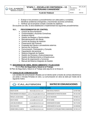 “ETAPA 1 – ESCUELA DE CONTIGENCIA – I.E.
7228 PERUANO CANADIENSE”
ID
DOCUMENTO:
2021_02_003
VERSION: 01
PLAN DE TRABAJO FECHA: 18/01/23
 Evaluar si los procesos y procedimientos son adecuados y cumplidos.
 Identificar problemas emergentes y recomendar acciones correctivas.
 Verificar que el proyecto cumple o excede los objetivos.
De acuerdo con ello, la obra establecerá e implementará los siguientes procedimientos:
10.1. PROCEDIMIENTOS DE CONTROL
 Control de Documentación
 Conformidades y Acciones Correctivas
 Auditoría Interna
 Gestión de Riesgos y Oportunidades
 Retroalimentación del cliente
 Control de Equipos de medición
 Preservación del Producto
 Propiedad del Cliente o proveedores externos
 Servicio No Conforme
 Comunicación, Participación y Consulta
 Capacitación del personal
 Sistema Integrado de Gestión
 Gestión de Compras y Subcontrataciones
 Gestión de Mantenimiento e Infraestructura
 Manual de organización y funciones
 Manual del Sistema Integrado de Gestión
11. SEGURIDAD DE OBRA, MEDIO AMBIENTE Y PLAN COVID
11.1.1.Plan de Seguridad y Salud en el Trabajo
El Plan de Seguridad y Salud en el Trabajo está adjunto en el Anexo 2.
12. CANALES DE COMUNICACIÓN
Los canales de comunicación oficiales con el cliente serán a través de correos electrónicos
y/o actas o minutas firmadas en obra. La comunicación en obra se dará por medio de la
siguiente matriz:
SOFIAVEGASOTO svega@calaminon.com COORDINADOR DECALIDAD 933 088 868
HERNÁN TARRILLOGARCÍA htarrillo@calaminon.com RESIDENTEN°2 (IEPERUANOFRANCOCANADIENSE) 925 981 619
ADOLFOARAOZ aaraoz@calaminon.com JEFEDESSOMA 962 965 822
JUAN CARLOS MORALES jmorales@calaminon.com COORDINADOR DESSOMA 963 755 084
ENRIQUELLACSAHUANGA ellacsahuanga@calaminon.com JEFEDEINGENIERÍA 994 880 310
PIEROARRIBASPLATAVÁSQUEZ piero.arribasplata@promet.pe COORDINADOR DEPROYECTOS SENIOR 991 661 068
FREDDYDEXTRE fdextre@calaminon.com DIRECTOR DEL PROYECTO 924 807 888
MATRIZ DE COMUNICACIONES
STAKE HOLDERS
 