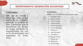DEPARTAMENTO GENERACIÓN SALVAVIDAS
FUNCIONES:
Salir por las noches a
todas las calles y por
medio de un compartir,
entregar la palabra de
Dios a personas que se
encuentran sin abrigo,
sin hogar, familiares de
hospitalizados, etc., con
el fin de brindarles una
esperanza en Cristo
Jesús.
INTEGRANTES:
LÍDER: Lenin Jara Valencia y Susana Rubio Valles
1. Oswaldo López
2. David Cruzado
3. Aarón Guzmán
4. Gabriel Padilla
5. Sandra Rodríguez
6. Lucero Rodríguez
7. Patty Ríos
8. Irene Quezada
9. Erika Rojas
10. Raquel Jacobo
11. Raquel Jara
12. Marilú Jara
13. Junior Tihuay
 