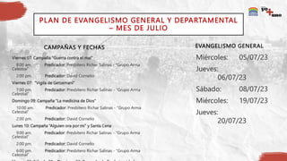 CAMPAÑAS Y FECHAS
Viernes 07: Campaña “Guerra contra el mal”
8:00 am. Predicador: Presbítero Richar Salinas - “Grupo Arma
Celestial”
2:00 pm. Predicador: David Cornelio
Viernes 07: “Vigila de Getsemaní”
7:00 pm. Predicador: Presbítero Richar Salinas - “Grupo Arma
Celestial”
Domingo 09: Campaña “La medicina de Dios”
10:00 am. Predicador: Presbítero Richar Salinas - “Grupo Arma
Celestial”
2:00 pm. Predicador: David Cornelio
Lunes 10: Campaña “Alguien ora por mi” y Santa Cena
9:00 am. Predicador: Presbítero Richar Salinas - “Grupo Arma
Celestial”
2:00 pm. Predicador: David Cornelio
6:00 pm. Predicador: Presbítero Richar Salinas - “Grupo Arma
Celestial”
Miércoles: 05/07/23
Jueves:
06/07/23
Sábado: 08/07/23
Miércoles: 19/07/23
Jueves:
20/07/23
PLAN DE EVANGELISMO GENERAL Y DEPARTAMENTAL
– MES DE JULIO
EVANGELISMO GENERAL
 