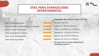 DÍAS PARA EVANGELISMO
DEPARTAMENTAL
Dpto. Visita de hogares
Dpto. Centros de Rehabilitación y Cárceles
Dpto. Proyecto Salvavidas
Dpto. Evangelismo Urbano
Dpto. Visita de Hospitales
Dpto. Buen Samaritano
Evangelizar del 10/07/23 hasta 15/07/23
Variación de dias
Lunes de 6: 00 am a 8:00pm
Viernes de 9:00 pm a 12:00 pm
Sábado de 3:00 pm a 5:00 pm
Sábado de 3:00 pm a 5:00 pm
Sábado de 3:00 pm a 5:00 pm
Sin interrumpir las fechas establecidas al
evangelismo general
 