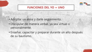 FUNCIONES DEL YO + UNO
• Adoptar un alma y darle seguimiento.
• Discipular de manera verbal, ya sea virtual o
personalmente.
• Enseñar, capacitar y preparar durante un año después
de su bautismo.
 