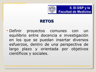 RETOS   Definir proyectos comunes con un equilibrio entre docencia e investigación en los que se puedan insertar diversos esfuerzos, dentro de una perspectiva de largo plazo y orientada por objetivos científicos y sociales. II. El DSP y la  Facultad de Medicina 