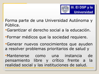 Forma parte de una Universidad Autónoma y Pública. Garantizar el derecho social a la educación. Formar médicos que la sociedad requiere. Generar nuevos conocimientos que ayuden a resolver problemas prioritarios de salud y Mantenerse como una instancia de pensamiento libre y crítico frente a la realidad social y las instituciones de salud.  III. El DSP y la  Universidad   