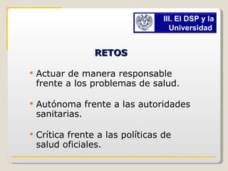 RETOS   Actuar de manera responsable frente a los problemas de salud. Autónoma frente a las autoridades sanitarias. Crítica frente a las políticas de salud oficiales. III. El DSP y la Universidad   