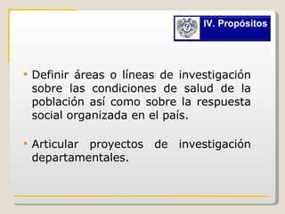 Definir áreas o líneas de investigación sobre las condiciones de salud de la población así como sobre la respuesta social organizada en el país. Articular proyectos de investigación departamentales. IV. Propósitos 