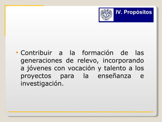 Contribuir a la formación de las generaciones de relevo, incorporando a jóvenes con vocación y talento a los proyectos para la enseñanza e investigación. IV. Propósitos 