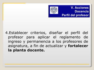 4.Establecer criterios, diseñar el perfil del profesor para aplicar el reglamento de ingreso y permanencia a los profesores de asignatura, a fin de actualizar y  fortalecer la planta docente.   V. Acciones Docencia Perfil del profesor 