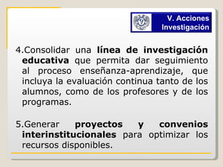 4.Consolidar una  línea de investigación educativa  que permita dar seguimiento al proceso enseñanza-aprendizaje, que incluya la evaluación continua tanto de los alumnos, como de los profesores y de los programas. 5.Generar  proyectos y convenios interinstitucionales  para optimizar los recursos disponibles. V. Acciones Investigación 